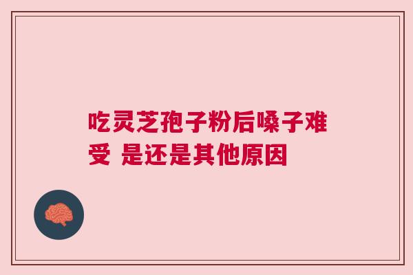 吃灵芝孢子粉后嗓子难受 是还是其他原因