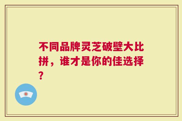 不同品牌灵芝破壁大比拼，谁才是你的佳选择？