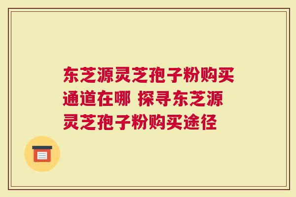 东芝源灵芝孢子粉购买通道在哪 探寻东芝源灵芝孢子粉购买途径