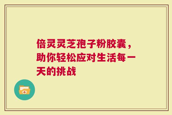 倍灵灵芝孢子粉胶囊，助你轻松应对生活每一天的挑战