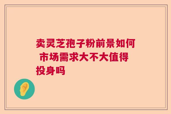 卖灵芝孢子粉前景如何 市场需求大不大值得投身吗