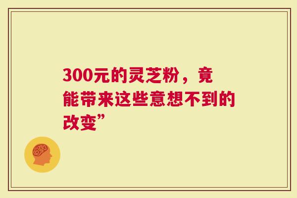 300元的灵芝粉，竟能带来这些意想不到的改变”