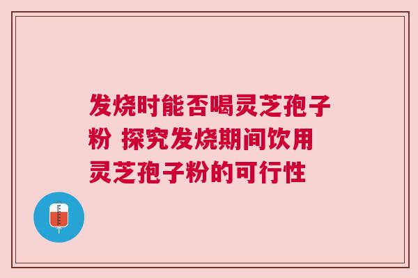 发烧时能否喝灵芝孢子粉 探究发烧期间饮用灵芝孢子粉的可行性