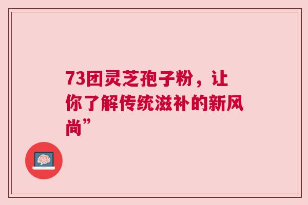 73团灵芝孢子粉，让你了解传统滋补的新风尚”