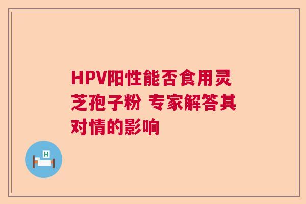 HPV阳性能否食用灵芝孢子粉 专家解答其对情的影响