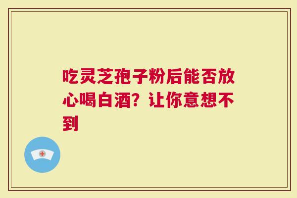 吃灵芝孢子粉后能否放心喝白酒？让你意想不到