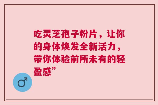 吃灵芝孢子粉片，让你的身体焕发全新活力，带你体验前所未有的轻盈感”