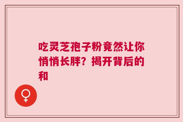 吃灵芝孢子粉竟然让你悄悄长胖？揭开背后的和