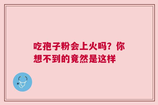 吃孢子粉会上火吗？你想不到的竟然是这样