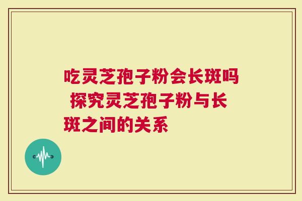 吃灵芝孢子粉会长斑吗 探究灵芝孢子粉与长斑之间的关系