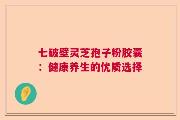 七破壁灵芝孢子粉胶囊：健康养生的优质选择