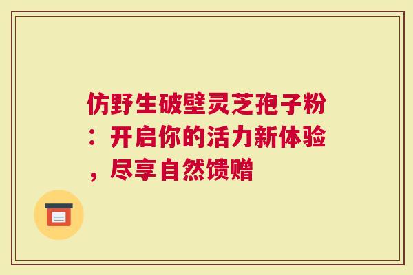 仿野生破壁灵芝孢子粉：开启你的活力新体验，尽享自然馈赠