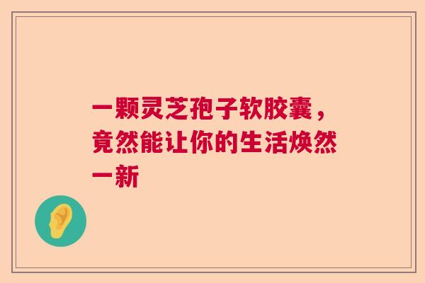 一颗灵芝孢子软胶囊，竟然能让你的生活焕然一新