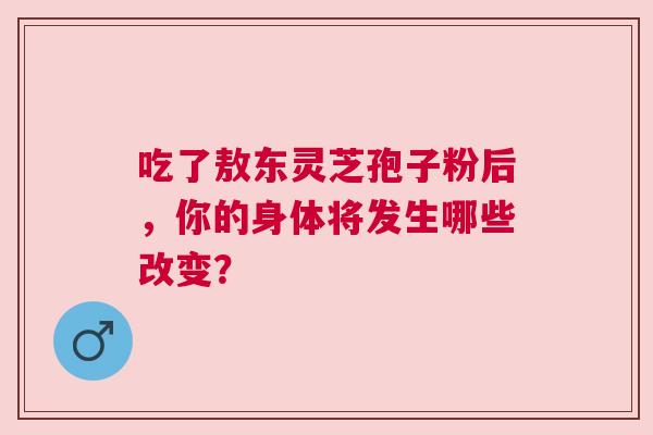 吃了敖东灵芝孢子粉后，你的身体将发生哪些改变？