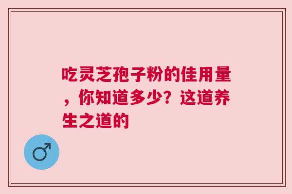 吃灵芝孢子粉的佳用量，你知道多少？这道养生之道的