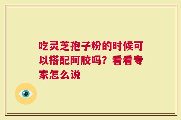 吃灵芝孢子粉的时候可以搭配阿胶吗？看看专家怎么说