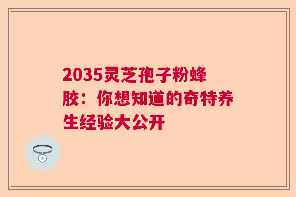 2035灵芝孢子粉蜂胶：你想知道的奇特养生经验大公开