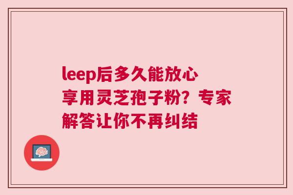 leep后多久能放心享用灵芝孢子粉？专家解答让你不再纠结