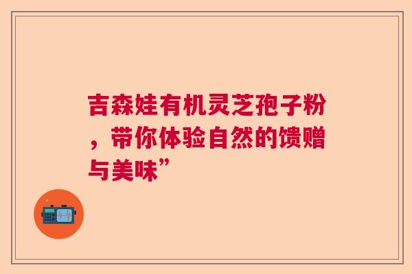 吉森娃有机灵芝孢子粉，带你体验自然的馈赠与美味”