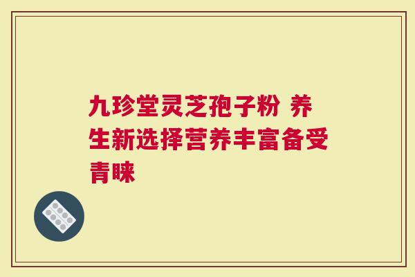 九珍堂灵芝孢子粉 养生新选择营养丰富备受青睐