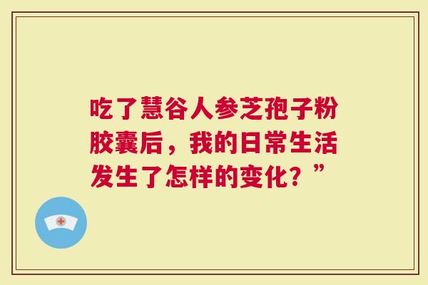 吃了慧谷人参芝孢子粉胶囊后，我的日常生活发生了怎样的变化？”