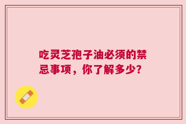 吃灵芝孢子油必须的禁忌事项，你了解多少？