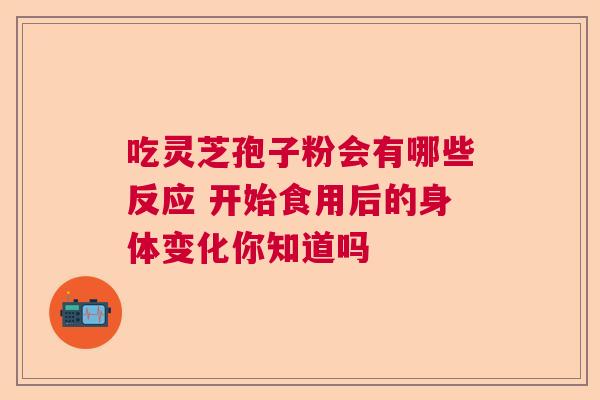 吃灵芝孢子粉会有哪些反应 开始食用后的身体变化你知道吗