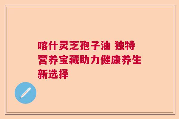 喀什灵芝孢子油 独特营养宝藏助力健康养生新选择