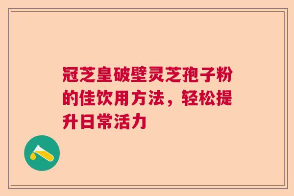 冠芝皇破壁灵芝孢子粉的佳饮用方法，轻松提升日常活力