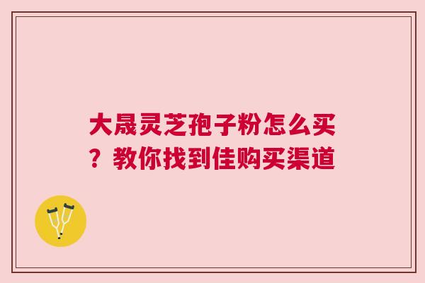 大晟灵芝孢子粉怎么买？教你找到佳购买渠道