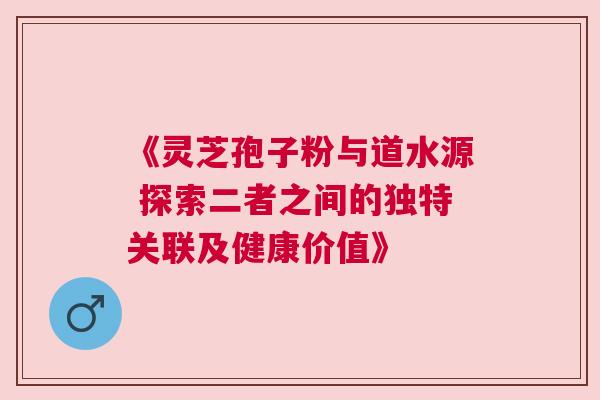 《灵芝孢子粉与道水源 探索二者之间的独特关联及健康价值》