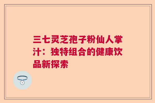 三七灵芝孢子粉仙人掌汁：独特组合的健康饮品新探索