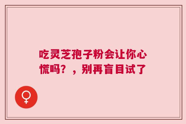 吃灵芝孢子粉会让你心慌吗？，别再盲目试了