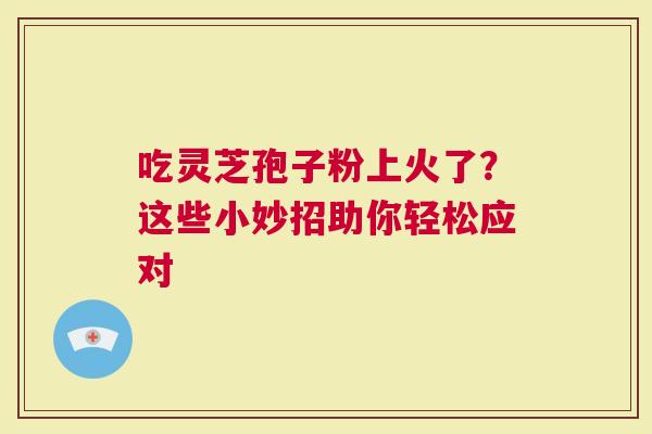 吃灵芝孢子粉上火了？这些小妙招助你轻松应对