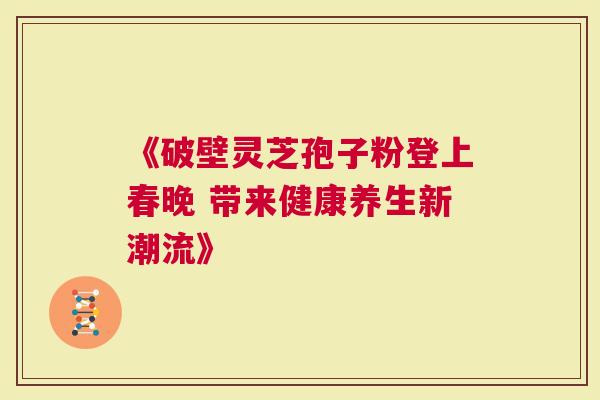 《破壁灵芝孢子粉登上春晚 带来健康养生新潮流》