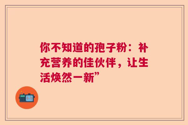 你不知道的孢子粉：补充营养的佳伙伴，让生活焕然一新”