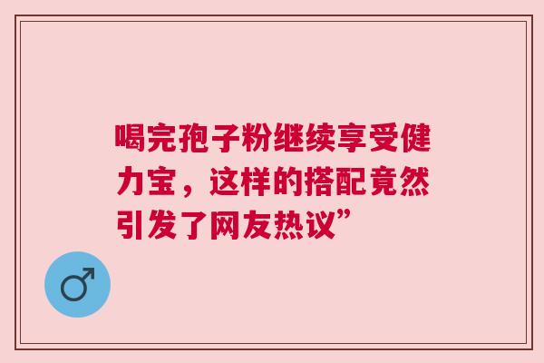 喝完孢子粉继续享受健力宝，这样的搭配竟然引发了网友热议”