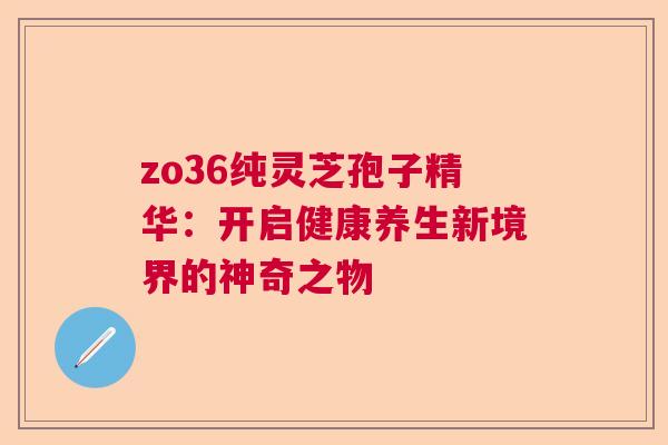 zo36纯灵芝孢子精华：开启健康养生新境界的神奇之物