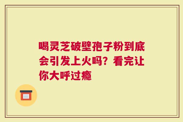 喝灵芝破壁孢子粉到底会引发上火吗？看完让你大呼过瘾