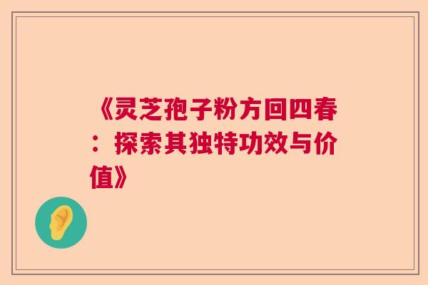 《灵芝孢子粉方回四春：探索其独特功效与价值》