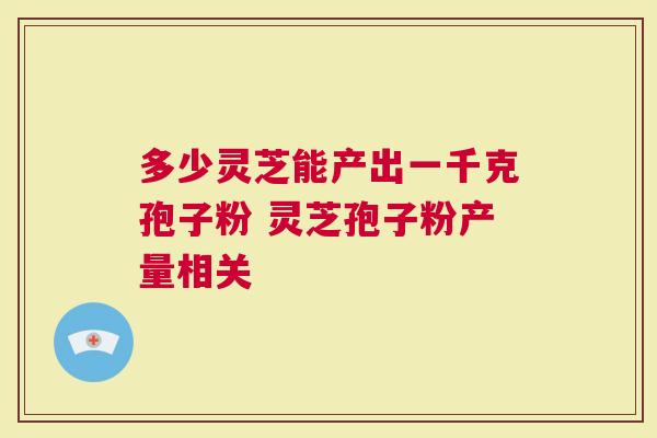 多少灵芝能产出一千克孢子粉 灵芝孢子粉产量相关