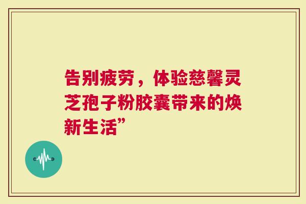 告别疲劳，体验慈馨灵芝孢子粉胶囊带来的焕新生活”