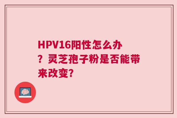 HPV16阳性怎么办？灵芝孢子粉是否能带来改变？