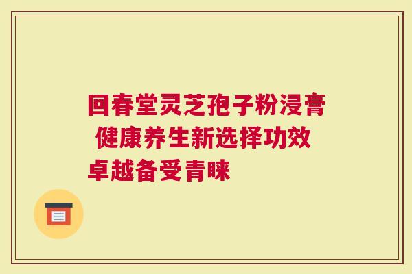 回春堂灵芝孢子粉浸膏 健康养生新选择功效卓越备受青睐