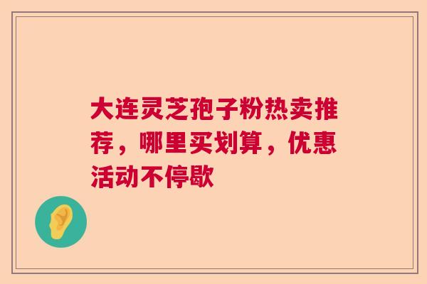 大连灵芝孢子粉热卖推荐，哪里买划算，优惠活动不停歇