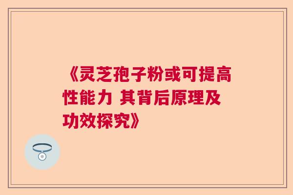 《灵芝孢子粉或可提高性能力 其背后原理及功效探究》