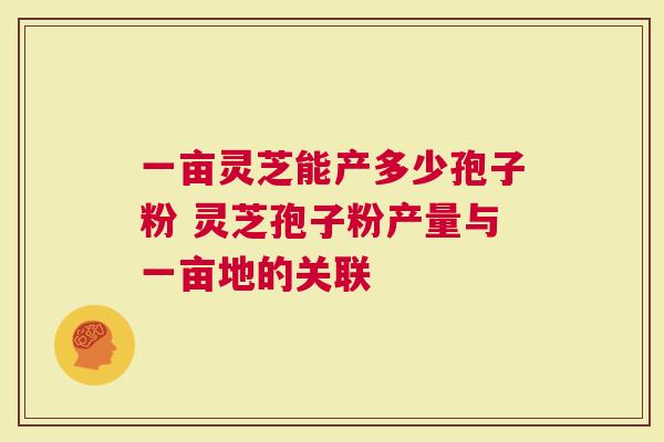 一亩灵芝能产多少孢子粉 灵芝孢子粉产量与一亩地的关联