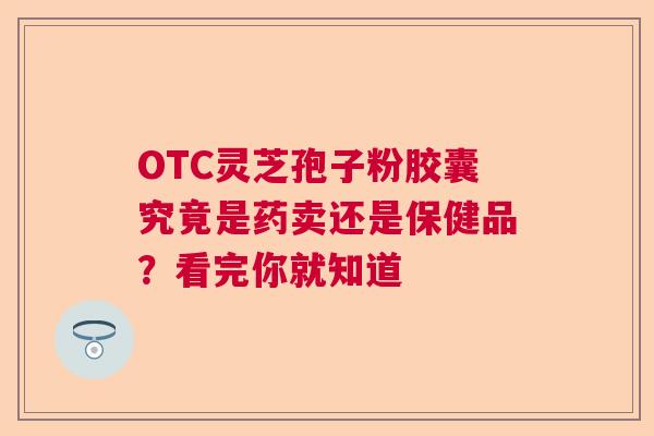 OTC灵芝孢子粉胶囊究竟是药卖还是保健品？看完你就知道