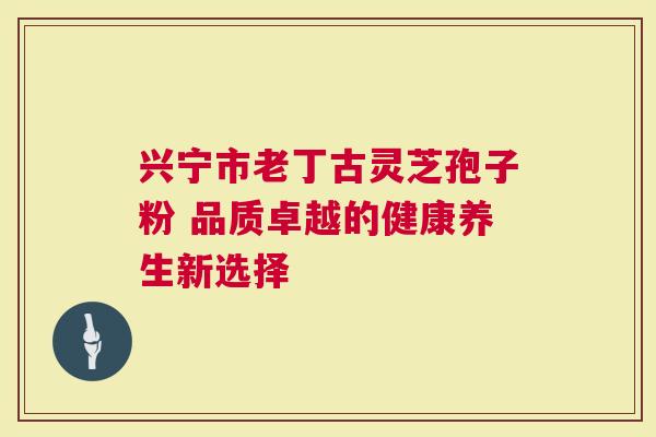 兴宁市老丁古灵芝孢子粉 品质卓越的健康养生新选择