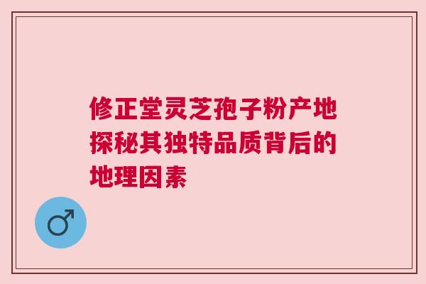 修正堂灵芝孢子粉产地探秘其独特品质背后的地理因素